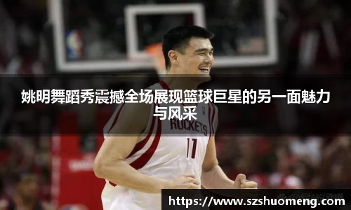 姚明舞蹈秀震撼全场展现篮球巨星的另一面魅力与风采